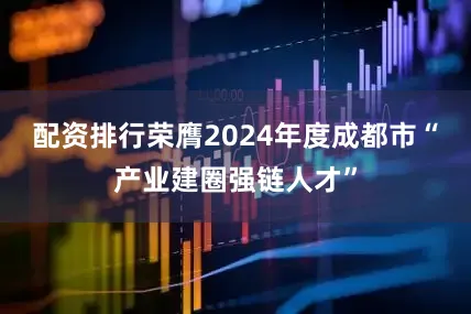 配资排行荣膺2024年度成都市“产业建圈强链人才”