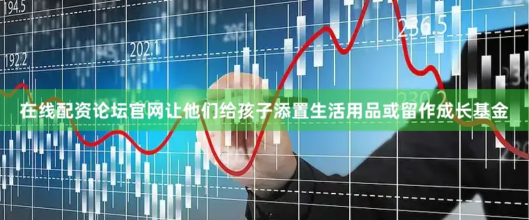 在线配资论坛官网让他们给孩子添置生活用品或留作成长基金