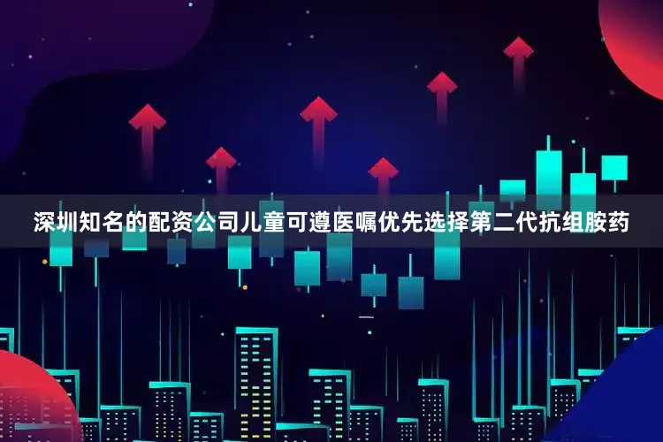 深圳知名的配资公司儿童可遵医嘱优先选择第二代抗组胺药