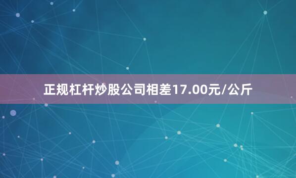 正规杠杆炒股公司相差17.00元/公斤