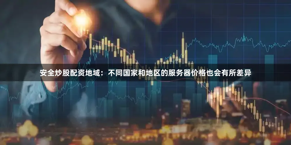 安全炒股配资地域：不同国家和地区的服务器价格也会有所差异