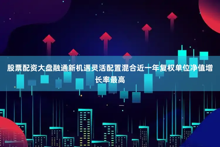 股票配资大盘融通新机遇灵活配置混合近一年复权单位净值增长率最高