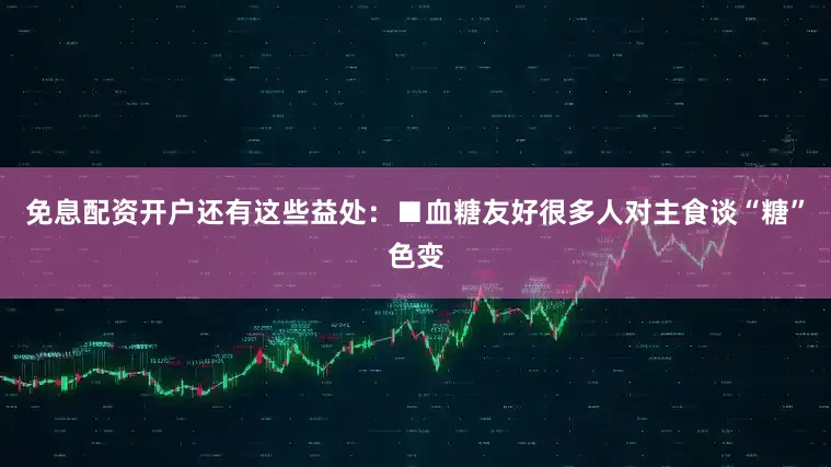 免息配资开户还有这些益处：■血糖友好很多人对主食谈“糖”色变