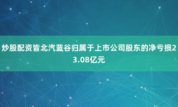 炒股配资皆北汽蓝谷归属于上市公司股东的净亏损23.08亿元