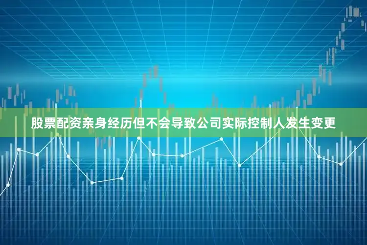 股票配资亲身经历但不会导致公司实际控制人发生变更