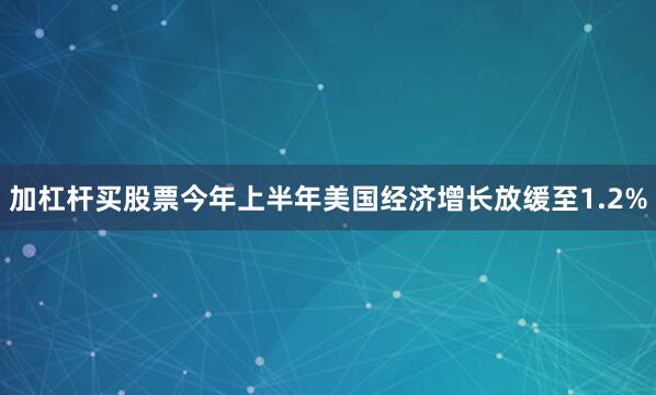 加杠杆买股票今年上半年美国经济增长放缓至1.2%