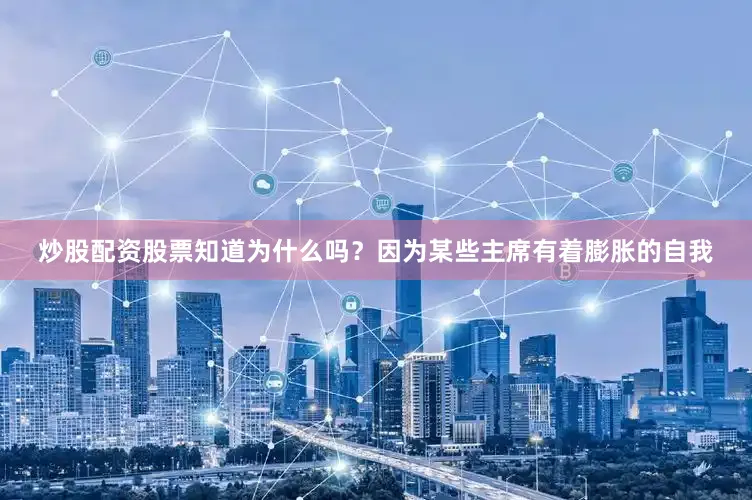 炒股配资股票知道为什么吗？因为某些主席有着膨胀的自我