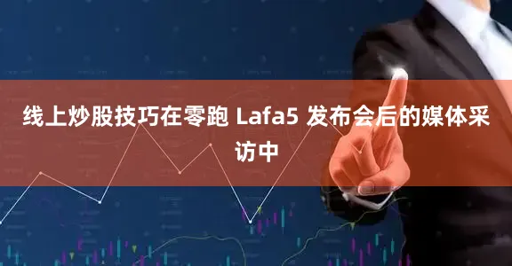 线上炒股技巧在零跑 Lafa5 发布会后的媒体采访中